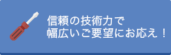 信頼の技術力で幅広いご要望にお応え！